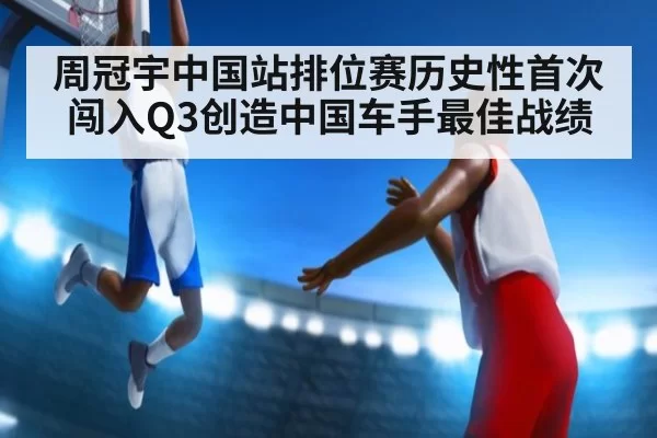 周冠宇中国站排位赛历史性首次闯入Q3创造中国车手最佳战绩