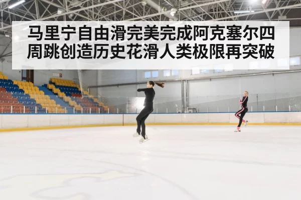 马里宁自由滑完美完成阿克塞尔四周跳创造历史花滑人类极限再突破