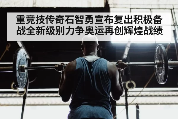 重竞技传奇石智勇宣布复出积极备战全新级别力争奥运再创辉煌战绩
