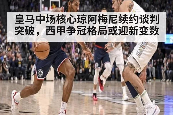 皇马中场核心琼阿梅尼续约谈判突破，西甲争冠格局或迎新变数