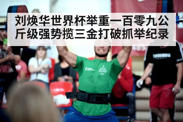 刘焕华世界杯举重一百零九公斤级强势揽三金打破抓举纪录