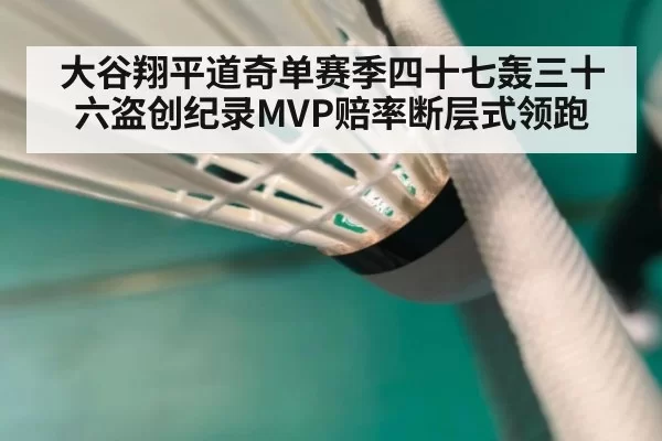 大谷翔平道奇单赛季四十七轰三十六盗创纪录MVP赔率断层式领跑