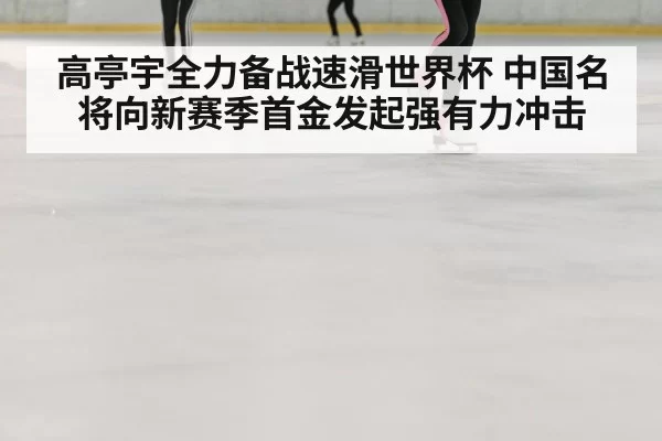 高亭宇全力备战速滑世界杯 中国名将向新赛季首金发起强有力冲击